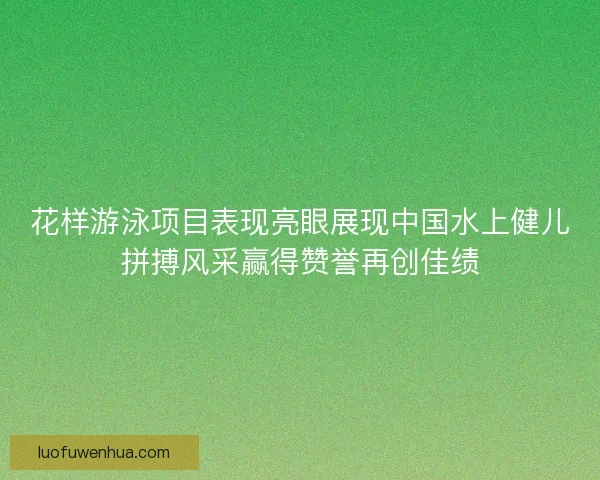 花样游泳项目表现亮眼展现中国水上健儿拼搏风采赢得赞誉再创佳绩
