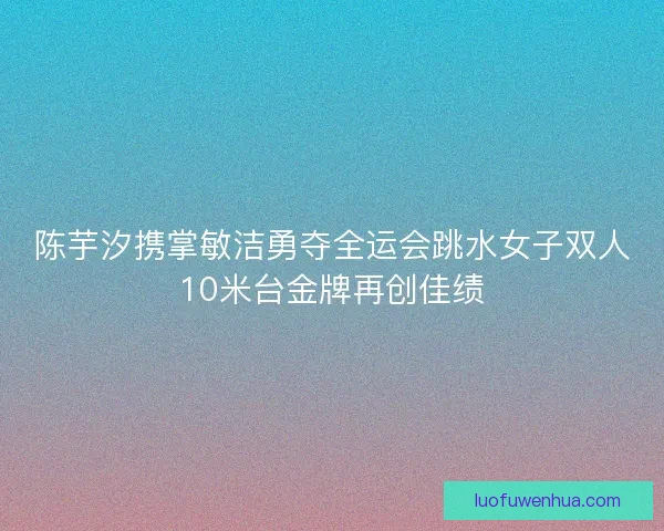 陈芋汐携掌敏洁勇夺全运会跳水女子双人10米台金牌再创佳绩